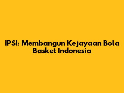 **IPSI: Membangun Kejayaan Bola Basket Indonesia**