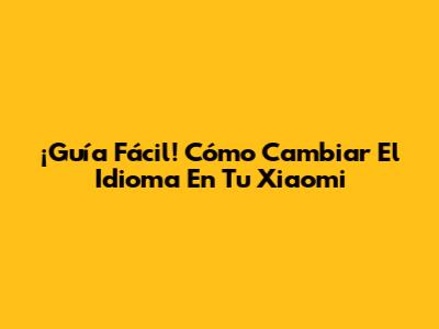 ¡Guía Fácil! Cómo Cambiar El Idioma En Tu Xiaomi