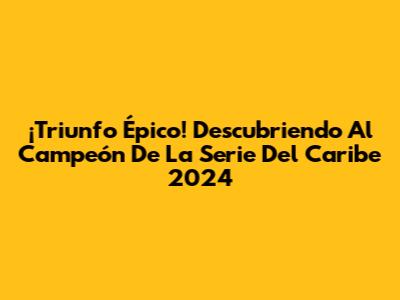¡Triunfo Épico! Descubriendo Al Campeón De La Serie Del Caribe 2024