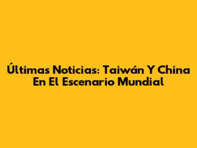Últimas Noticias: Taiwán Y China En El Escenario Mundial