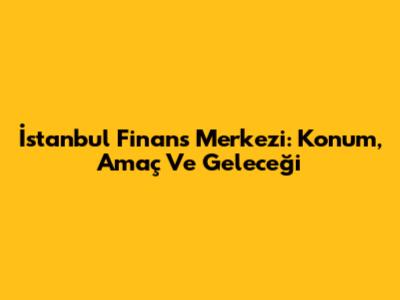 İstanbul Finans Merkezi: Konum, Amaç Ve Geleceği