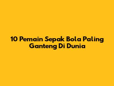 10 Pemain Sepak Bola Paling Ganteng Di Dunia