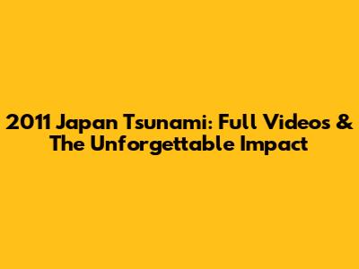 2011 Japan Tsunami: Full Videos & The Unforgettable Impact