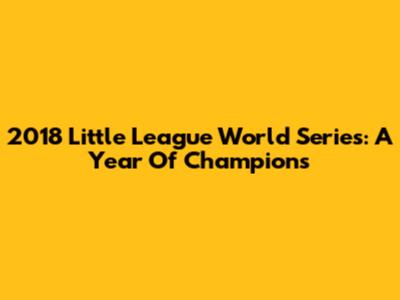 2018 Little League World Series: A Year Of Champions