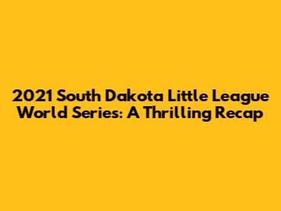 2021 South Dakota Little League World Series: A Thrilling Recap