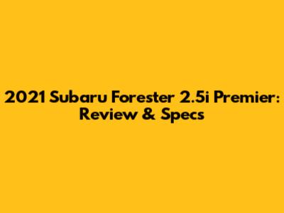 2021 Subaru Forester 2.5i Premier: Review & Specs