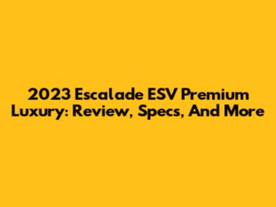 2023 Escalade ESV Premium Luxury: Review, Specs, And More