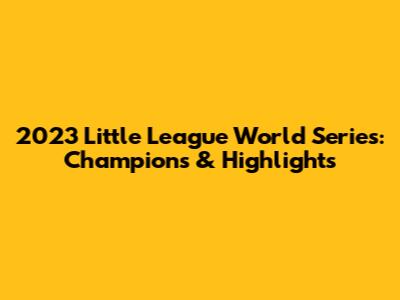 2023 Little League World Series: Champions & Highlights