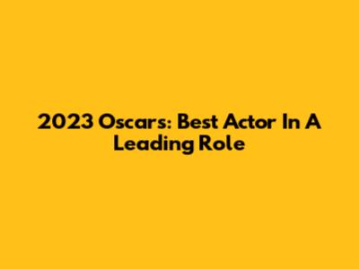 2023 Oscars: Best Actor In A Leading Role