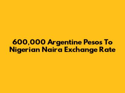 600,000 Argentine Pesos To Nigerian Naira Exchange Rate
