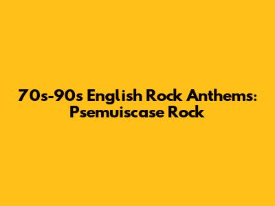 70s-90s English Rock Anthems: Psemuiscase Rock