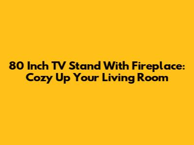 80 Inch TV Stand With Fireplace: Cozy Up Your Living Room