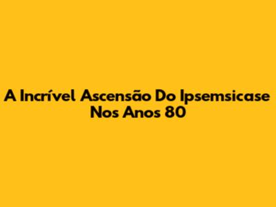 A Incrível Ascensão Do Ipsemsicase Nos Anos 80