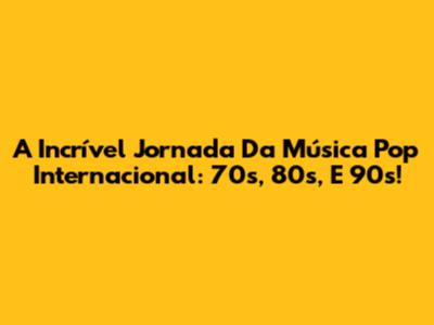 A Incrível Jornada Da Música Pop Internacional: 70s, 80s, E 90s!
