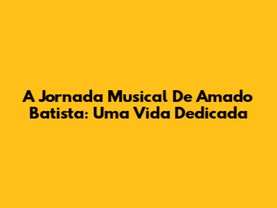 A Jornada Musical De Amado Batista: Uma Vida Dedicada