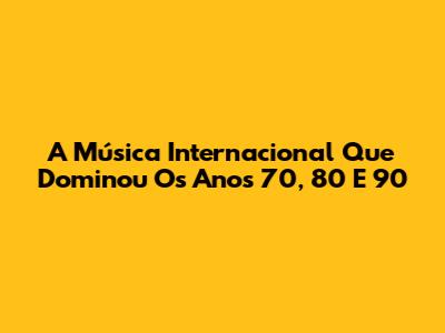 A Música Internacional Que Dominou Os Anos 70, 80 E 90