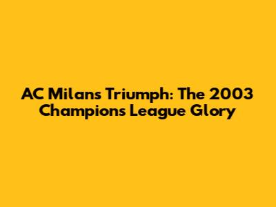 AC Milan's Triumph: The 2003 Champions League Glory
