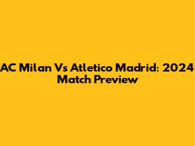 AC Milan Vs Atletico Madrid: 2024 Match Preview