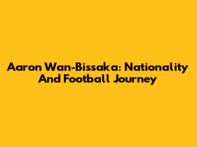Aaron Wan-Bissaka: Nationality And Football Journey