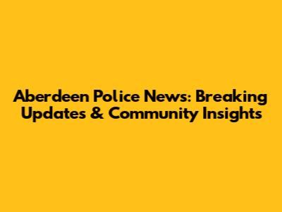 Aberdeen Police News: Breaking Updates & Community Insights
