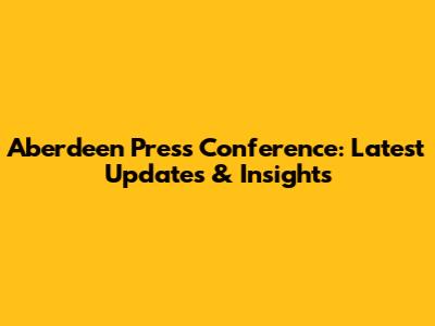 Aberdeen Press Conference: Latest Updates & Insights