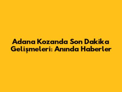 Adana Kozan'da Son Dakika Gelişmeleri: Anında Haberler
