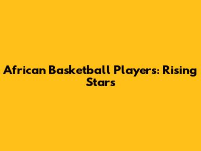 African Basketball Players: Rising Stars