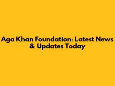 Aga Khan Foundation: Latest News & Updates Today