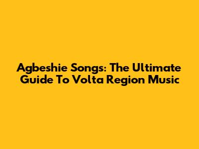 Agbeshie Songs: The Ultimate Guide To Volta Region Music
