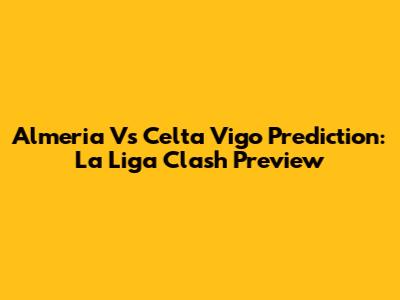 Almeria Vs Celta Vigo Prediction: La Liga Clash Preview