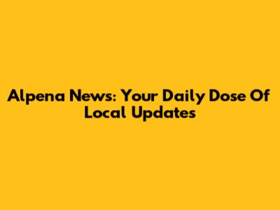 Alpena News: Your Daily Dose Of Local Updates