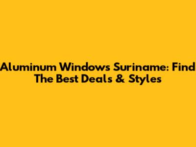 Aluminum Windows Suriname: Find The Best Deals & Styles