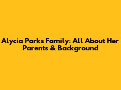 Alycia Parks' Family: All About Her Parents & Background