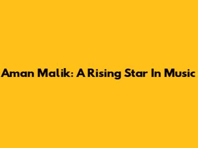 Aman Malik: A Rising Star In Music