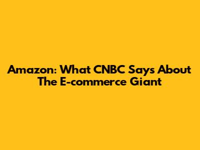 Amazon: What CNBC Says About The E-commerce Giant