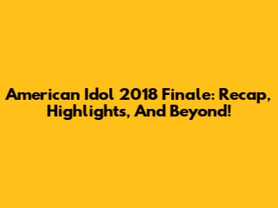 American Idol 2018 Finale: Recap, Highlights, And Beyond!