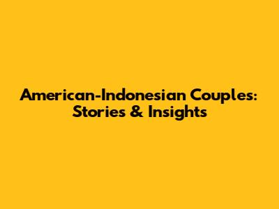 American-Indonesian Couples: Stories & Insights