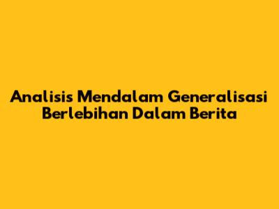 Analisis Mendalam Generalisasi Berlebihan Dalam Berita
