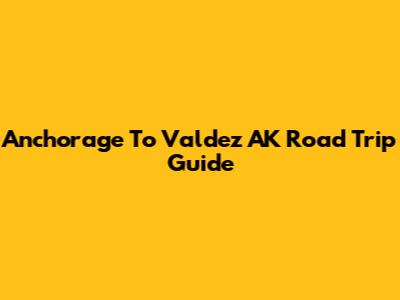 Anchorage To Valdez AK Road Trip Guide