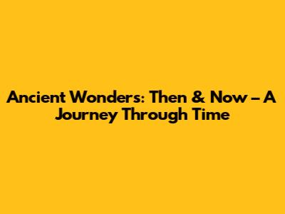 Ancient Wonders: Then & Now – A Journey Through Time