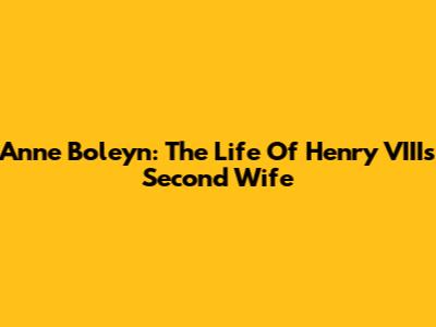 Anne Boleyn: The Life Of Henry VIII's Second Wife