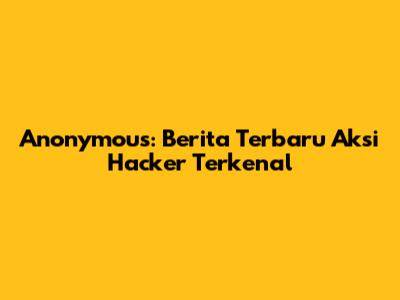 Anonymous: Berita Terbaru Aksi Hacker Terkenal