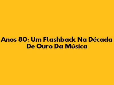 Anos 80: Um Flashback Na Década De Ouro Da Música