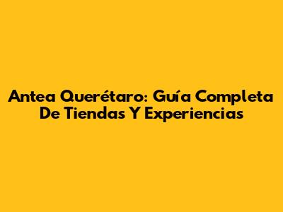 Antea Querétaro: Guía Completa De Tiendas Y Experiencias