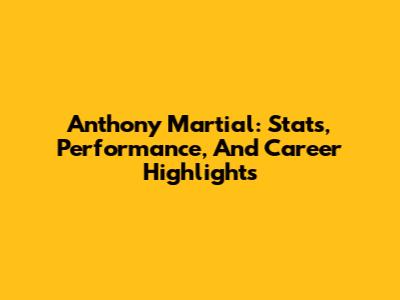 Anthony Martial: Stats, Performance, And Career Highlights