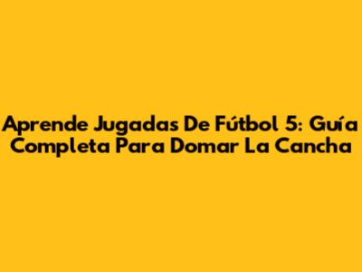Aprende Jugadas De Fútbol 5: Guía Completa Para Domar La Cancha