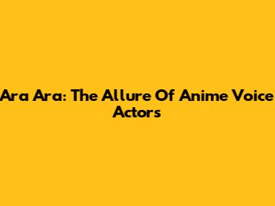 Ara Ara: The Allure Of Anime Voice Actors