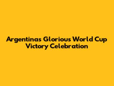 Argentina's Glorious World Cup Victory Celebration