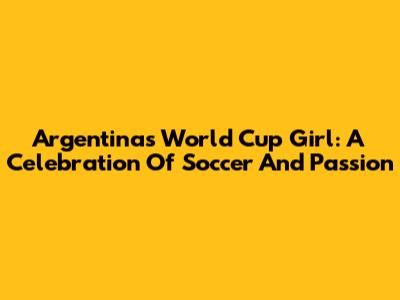 Argentina's World Cup Girl: A Celebration Of Soccer And Passion