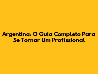 Argentina: O Guia Completo Para Se Tornar Um Profissional
